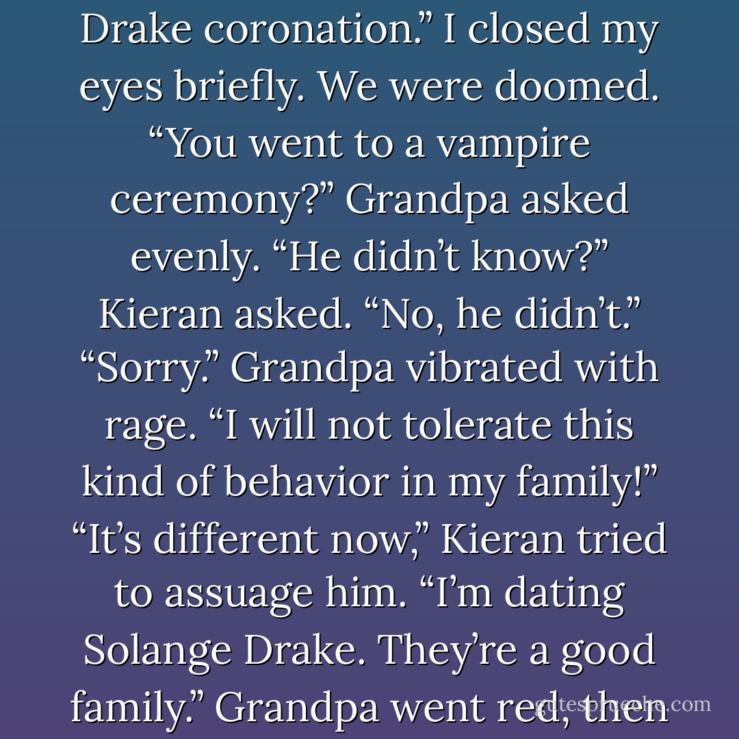 He’s supposed to look out for you.”<br />“I do!” Kieran sounded offended. “You should be proud of her. Hart requested her presence personally at the Drake coronation.”<br />I closed my eyes briefly. We were doomed.<br />“You went to a vampire ceremony?” Grandpa asked evenly.<br />“He didn’t know?” Kieran asked.<br />“No, he didn’t.”<br />“Sorry.”<br />Grandpa vibrated with rage. “I will not tolerate this kind of behavior in my family!”<br />“It’s different now,” Kieran tried to assuage him. “I’m dating Solange Drake. They’re a good family.”<br />Grandpa went red, then purple. Kieran took a step back. I whacked Grandpa between the shoulder blades.<br />“Grandpa, breathe! - Alyxandra Harvey