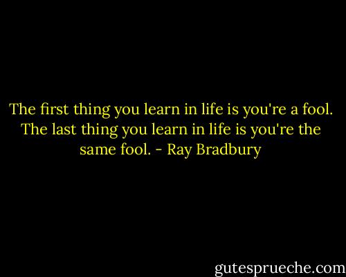 The first thing you learn in life is you're a fool. The last thing you learn in life is you're the same fool. - Ray Bradbury