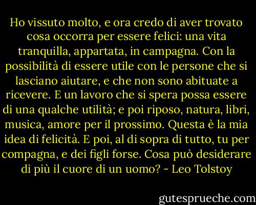 Ho vissuto molto, e ora credo di aver trovato cosa occorra per essere felici: una vita tranquilla, appartata, in campagna. Con la possibilità di essere utile con le persone che si lasciano aiutare, e che non sono abituate a ricevere. E un lavoro che si spera possa essere di una qualche utilità; e poi riposo, natura, libri, musica, amore per il prossimo. Questa è la mia idea di felicità. E poi, al di sopra di tutto, tu per compagna, e dei figli forse. Cosa può desiderare di più il cuore di un uomo? - Leo Tolstoy