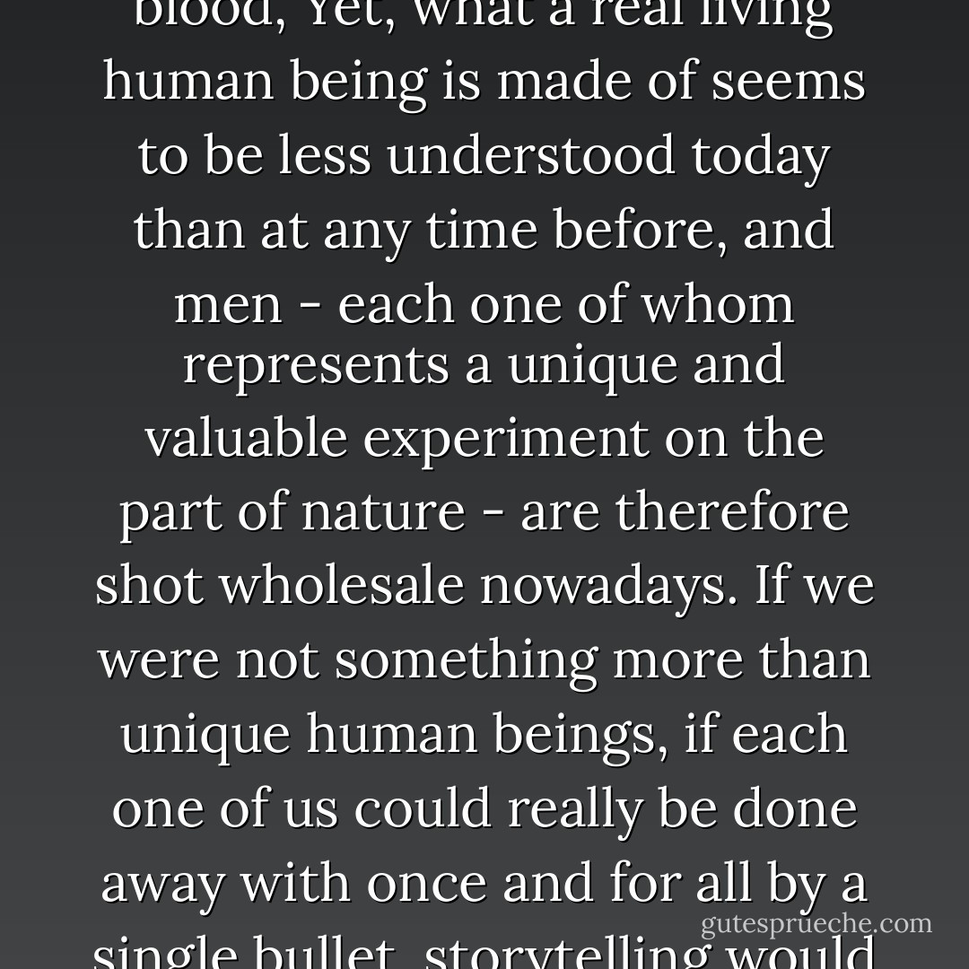 Novelists when they write novels tend to take an almost godlike attitude toward their subject, pretending to a total comprehension of the story, a man's life, which they can therefore recount as God Himself might, nothing standing between them and the naked truth, the entire story meaningful in every detail. I am as little able to do this as the novelist is, even though my story is more important to me than any novelist's is to him - for this is my story; it is the story of a man, not of an invented, or possible, or idealized, or otherwise absent figure, but of a unique being of flesh and blood, Yet, what a real living human being is made of seems to be less understood today than at any time before, and men - each one of whom represents a unique and valuable experiment on the part of nature - are therefore shot wholesale nowadays. If we were not something more than unique human beings, if each one of us could really be done away with once and for all by a single bullet, storytelling would lose all purpose. But every man is more than just himself; he also represents the unique, the very special and always significant and remarkable point at which the world's phenomena intersect, only once in this way and never again. That is why every man's story is important, eternal, sacred; that is why every man, as long as he lives and fulfills the will of nature, is wondrous, and worthy of every consideration. In each individual the spirit has become flesh, in each man the creation suffers, within each one a redeemer is nailed to the cross. - Hermann Hesse