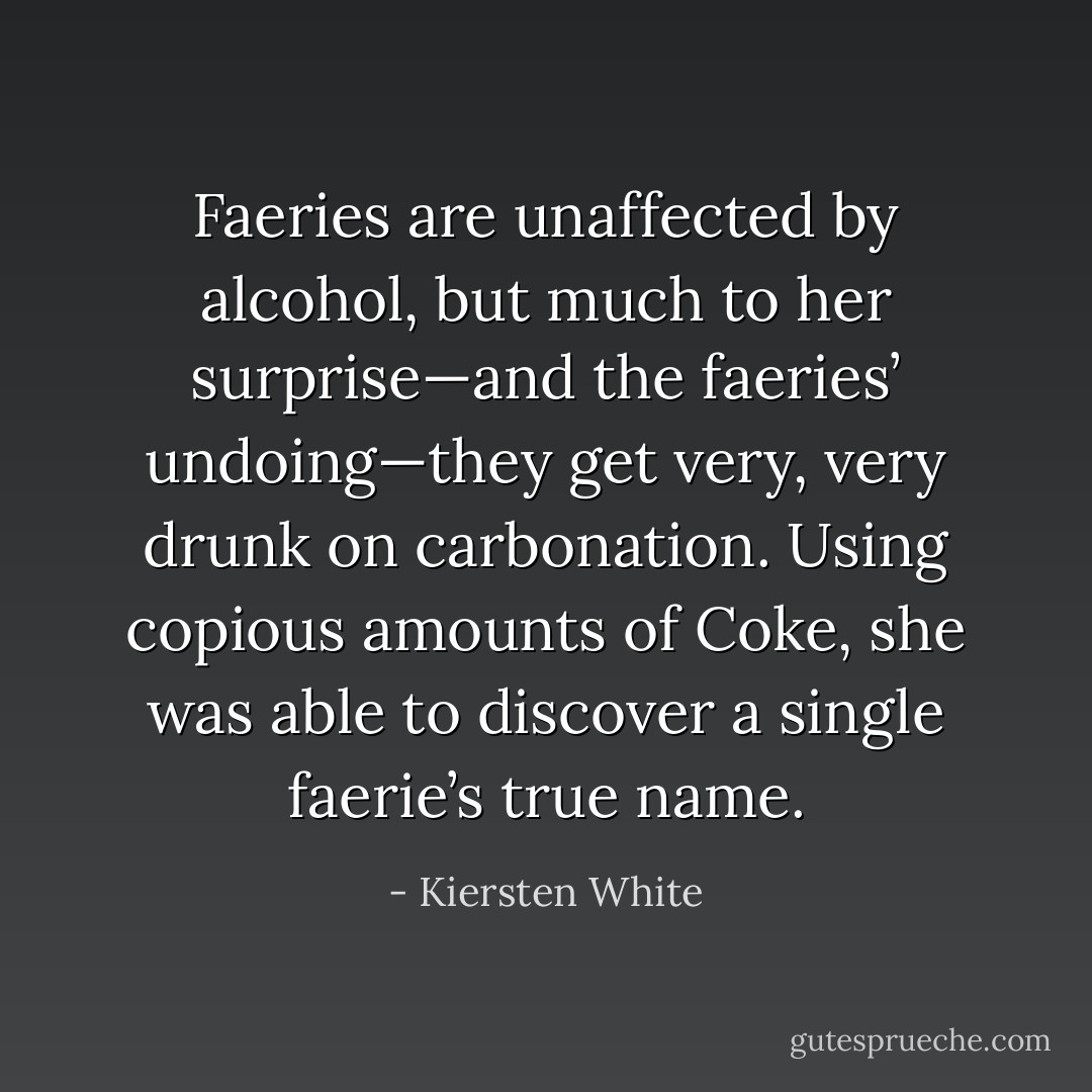 Faeries are unaffected by alcohol, but much to her surprise—and the faeries’ undoing—they get very, very drunk on carbonation. Using copious amounts of Coke, she was able to discover a single faerie’s true name. - Kiersten White