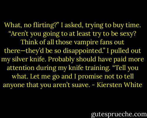 What, no flirting?” I asked, trying to buy time. “Aren’t you going to at least try to be sexy? Think of all those vampire fans out there—they’d be so disappointed.” I pulled out my silver knife. Probably should have paid more attention during my knife training. “Tell you what. Let me go and I promise not to tell anyone that you aren’t suave. - Kiersten White
