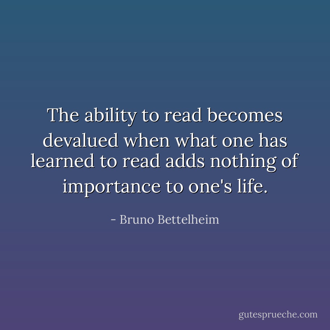 The ability to read becomes devalued when what one has learned to read adds nothing of importance to one's life. - Bruno Bettelheim