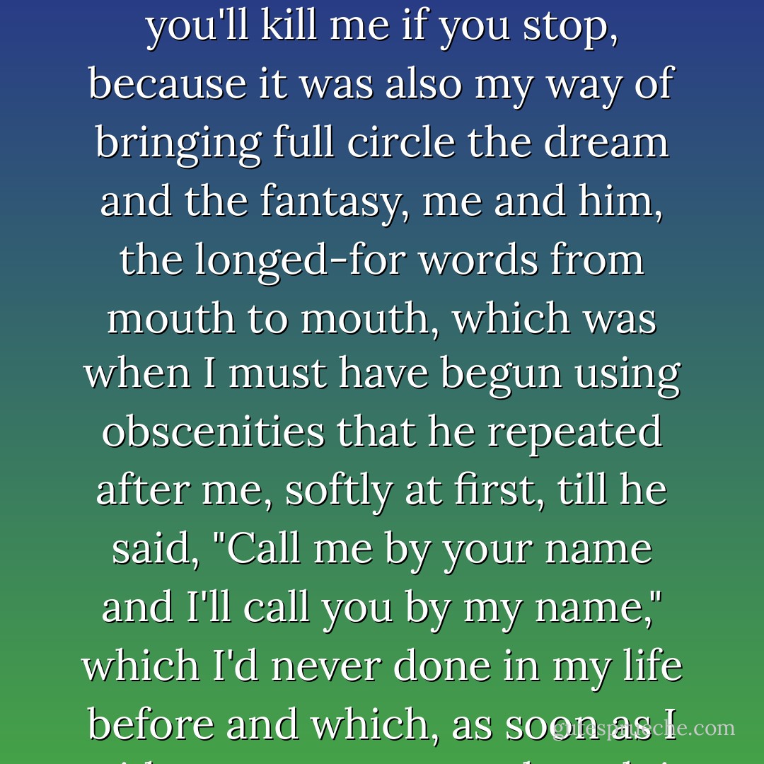 What is life without this? which was why, in the end, it was I, and not her, who blurted out, not once, but many, many times, You'll kill me if you stop, you'll kill me if you stop, because it was also my way of bringing full circle the dream and the fantasy, me and him, the longed-for words from mouth to mouth, which was when I must have begun using obscenities that he repeated after me, softly at first, till he said, "Call me by your name and I'll call you by my name," which I'd never done in my life before and which, as soon as I said my own name as though it were his, took me to a realm I never shared with anyone in my life before, or since. - André Aciman