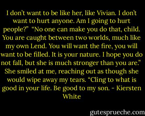 I don’t want to be like her, like Vivian. I don’t want to hurt anyone. Am I going to hurt people?”<br /><br />“No one can make you do that, child. You are caught between two worlds, much like my own Lend. You will want the fire, you will want to be filled. It is your nature. I hope you do not fall, but she is much stronger than you are.”<br /><br />She smiled at me, reaching out as though she would wipe away my tears. “Cling to what is good in your life. Be good to my son. - Kiersten White