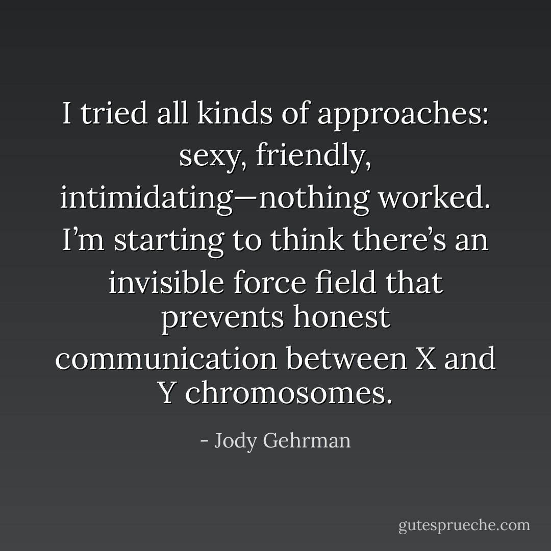 I tried all kinds of approaches: sexy, friendly, intimidating—nothing worked. I’m starting to think there’s an invisible force field that prevents honest communication between X and Y chromosomes. - Jody Gehrman