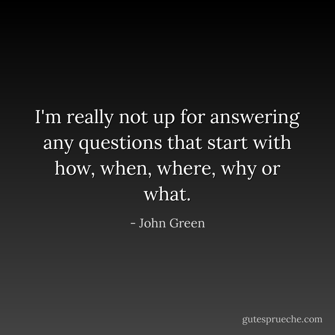 I'm really not up for answering any questions that start with how, when, where, why or what. - John Green