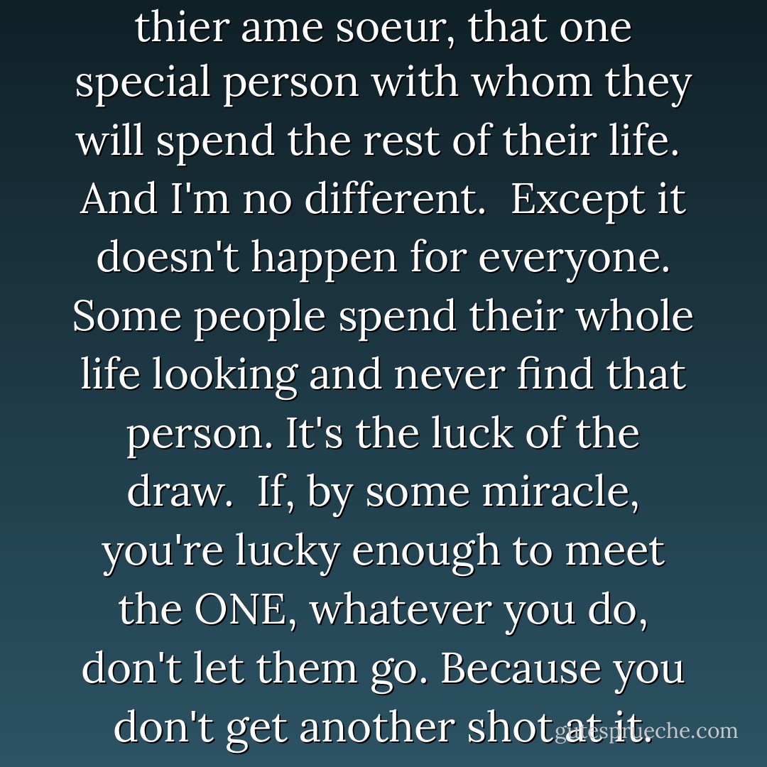 Everyone dreams of finding their soulmate. It's a universal quest. All over the world millions of people are looking for their true love, their amore thier ame soeur, that one special person with whom they will spend the rest of their life.<br /><br />And I'm no different.<br /><br />Except it doesn't happen for everyone. Some people spend their whole life looking and never find that person. It's the luck of the draw.<br /><br />If, by some miracle, you're lucky enough to meet the ONE, whatever you do, don't let them go. Because you don't get another shot at it. Soulmates aren't like buses there's not going to be another one along in a minute. That's why they're called, "THE ONE". - Alexandra Potter