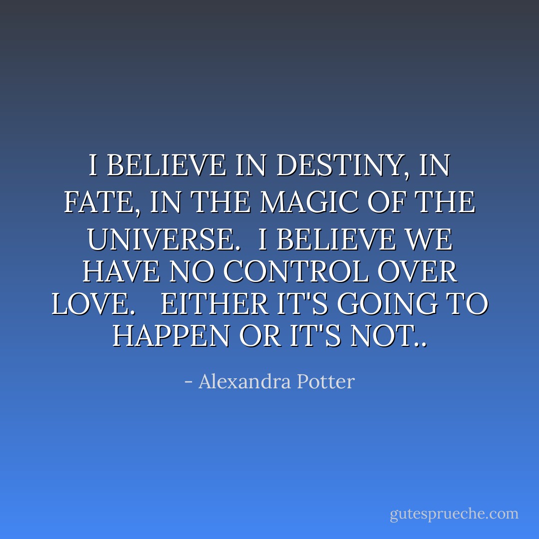 I BELIEVE IN DESTINY, IN FATE, IN THE MAGIC OF THE UNIVERSE.<br /><br />I BELIEVE WE HAVE NO CONTROL OVER LOVE. <br /><br />EITHER IT'S GOING TO HAPPEN OR IT'S NOT.. - Alexandra Potter