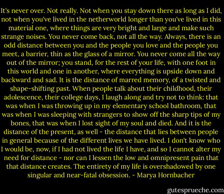 It's never over. Not really. Not when you stay down there as long as I did, not when you've lived in the netherworld longer than you've lived in this material one, where things are very bright and large and make such strange noises. You never come back, not all the way. Always, there is an odd distance between you and the people you love and the people you meet, a barrier, thin as the glass of a mirror. You never come all the way out of the mirror; you stand, for the rest of your life, with one foot in this world and one in another, where everything is upside down and backward and sad.<br />It is the distance of marred memory, of a twisted and shape-shifting past. When people talk about their childhood, their adolescence, their college days, I laugh along and try not to think: that was when I was throwing up in my elementary school bathroom, that was when I was sleeping with strangers to show off the sharp tips of my bones, that was when I lost sight of my soul and died.<br />And it is the distance of the present, as well - the distance that lies between people in general because of the different lives we have lived. I don't know who I would be, now, if I had not lived the life I have, and so I cannot alter my need for distance - nor can I lessen the low and omnipresent pain that that distance creates. The entirety of my life is overshadowed by one singular and near-fatal obsession. - Marya Hornbacher