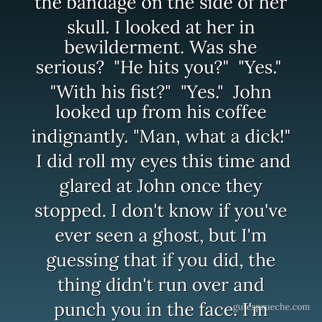 Okay. When he comes, you can see him?"<br /><br />"Yes. I can hear him, too. And he, uh..."<br /><br />She brushed the bandage on the side of her skull. I looked at her in bewilderment. Was she serious?<br /><br />"He hits you?"<br /><br />"Yes."<br /><br />"With his fist?"<br /><br />"Yes."<br /><br />John looked up from his coffee indignantly. "Man, what a dick!"<br /><br />I did roll my eyes this time and glared at John once they stopped. I don't know if you've ever seen a ghost, but I'm guessing that if you did, the thing didn't run over and punch you in the face. I'm guessing that's never happened to any of your friends, either. - David  Wong