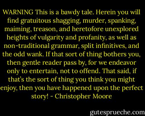 WARNING<br />This is a bawdy tale. Herein you will find gratuitous shagging, murder, spanking, maiming, treason, and heretofore unexplored heights of vulgarity and profanity, as well as non-traditional grammar, split infinitives, and the odd wank. If that sort of thing bothers you, then gentle reader pass by, for we endeavor only to entertain, not to offend. That said, if that’s the sort of thing you think you might enjoy, then you have happened upon the perfect story! - Christopher Moore