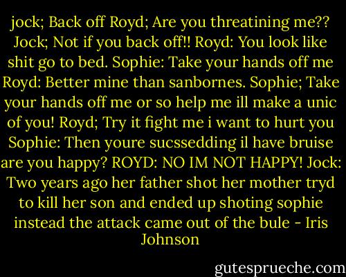 jock; Back off<br />Royd; Are you threatining me??<br />Jock; Not if you back off!!<br />Royd: You look like shit go to bed.<br />Sophie: Take your hands off me<br />Royd: Better mine than sanbornes.<br />Sophie; Take your hands off me or so help me ill make a unic of you!<br />Royd; Try it fight me i want to hurt you<br />Sophie: Then youre sucssedding il have bruise are you happy?<br />ROYD: NO IM NOT HAPPY!<br />Jock: Two years ago her father shot her mother tryd to kill her son and ended up shoting sophie instead the attack came out of the bule - Iris Johnson