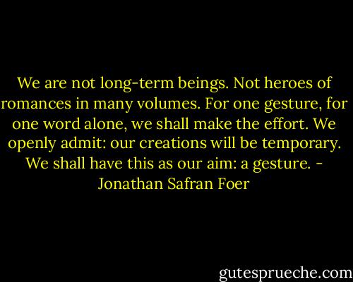 We are not long-term beings. Not heroes of romances in many volumes. For one gesture, for one word alone, we shall make the effort. We openly admit: our creations will be temporary. We shall have this as our aim: a gesture. - Jonathan Safran Foer