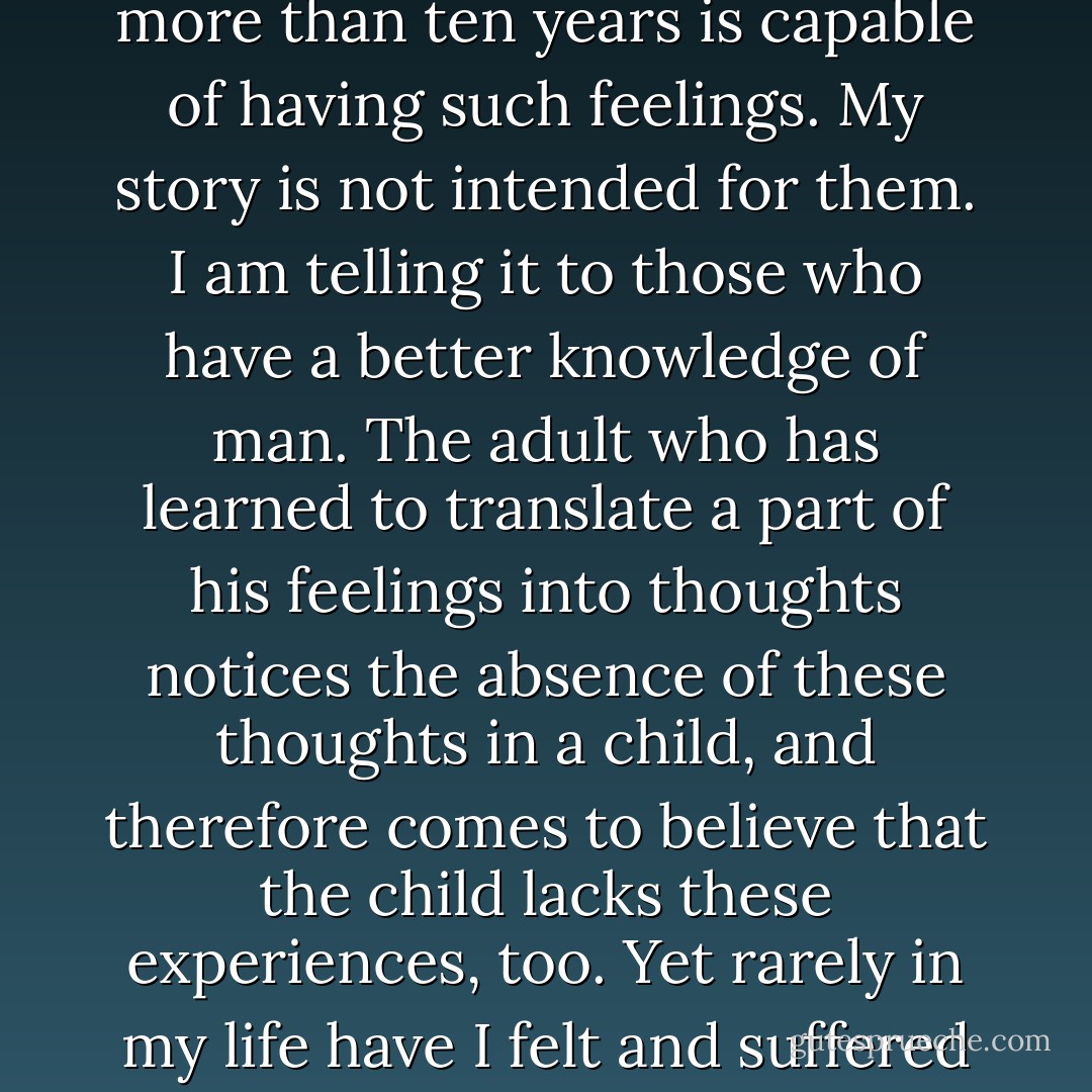 I realize that some people will not believe that a child of little more than ten years is capable of having such feelings. My story is not intended for them. I am telling it to those who have a better knowledge of man. The adult who has learned to translate a part of his feelings into thoughts notices the absence of these thoughts in a child, and therefore comes to believe that the child lacks these experiences, too. Yet rarely in my life have I felt and suffered as deeply as at that time. - Hermann Hesse
