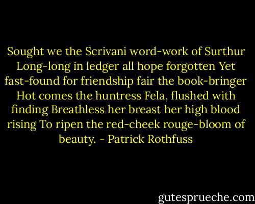 Sought we the Scrivani word-work of Surthur<br />Long-long in ledger all hope forgotten<br />Yet fast-found for friendship fair the book-bringer<br />Hot comes the huntress Fela, flushed with finding<br />Breathless her breast her high blood rising<br />To ripen the red-cheek rouge-bloom of beauty. - Patrick Rothfuss
