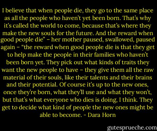 I believe that when people die, they go to the same place as all the people who haven’t yet been born. That’s why it’s called the world to come, because that’s where they make the new souls for the future. And the reward when good people die” – her mother paused, swallowed, paused again – “the reward when good people die is that they get to help make the people in their families who haven’t been born yet. They pick out what kinds of traits they want the new people to have – they give them all the raw material of their souls, like their talents and their brains and their potential. Of course it’s up to the new ones, once they’re born, what they’ll use and what they won’t, but that’s what everyone who dies is doing, I think. They get to decide what kind of people the new ones might be able to become. - Dara Horn