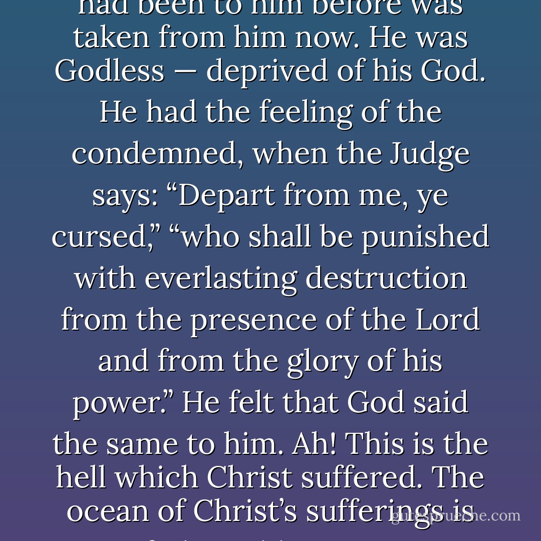 He was without any comforts of God — no feeling that God loved him — no<br />feeling that God pitied him — no feeling that God supported him. God was his<br />sun before — now that sun became all darkness… He was without God — he<br />was as if he had no God. All that God had been to him before was taken from<br />him now. He was Godless — deprived of his God. He had the feeling of the<br />condemned, when the Judge says: “Depart from me, ye cursed,” “who shall<br />be punished with everlasting destruction from the presence of the Lord and<br />from the glory of his power.” He felt that God said the same to him. Ah! This is<br />the hell which Christ suffered. The ocean of Christ’s sufferings is<br />unfathomable… He was forsaken in the [place] of sinners. If you close with him<br />as your surety, you will never be forsaken… “My God, my God, why hast thou<br />forsaken me?” [The answer?] For me — for me. - Robert Murray M'Cheyne