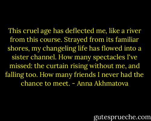 This cruel age has deflected me,<br />like a river from this course.<br />Strayed from its familiar shores,<br />my changeling life has flowed<br />into a sister channel.<br />How many spectacles I've missed:<br />the curtain rising without me,<br />and falling too. How many friends<br />I never had the chance to meet. - Anna Akhmatova