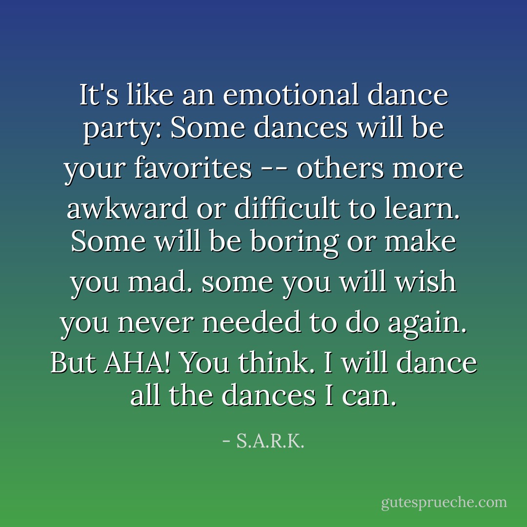 It's like an emotional dance party: Some dances will be your favorites -- others more awkward or difficult to learn. Some will be boring or make you mad. some you will wish you never needed to do again. But AHA! You think. I will dance all the dances I can. - S.A.R.K.