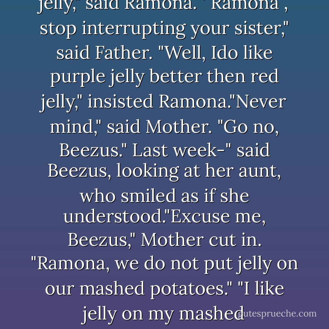 After Father had served the chicken and mashed potatoes and peas and Mother had passed the hot rolls, Beezus decidedthe time had come to tell Aunt Beatrice about being Sacajawea. "Do you know what I did last week?" she began. "I want some jelly," said Ramona "You mean, 'Please pass the jelly,' "corrected Mother while Beezus waited patiently. 'No, what did you do last week?" asked Aunt Beatrice. "Well, last week I-" Beezus began again. " like purple jelly better then red jelly," said Ramona. ' Ramona , stop interrupting your sister," said Father. "Well, Ido like purple jelly better then red jelly," insisted Ramona."Never mind," said Mother. "Go no, Beezus." Last week-" said Beezus, looking at her aunt, who smiled as if she understood."Excuse me, Beezus," Mother cut in. "Ramona, we do not put jelly on our mashed potatoes." "I like jelly on my mashed potatoes."Ramona stirred potato and jelly aroud with her fork. "Ramona you heard what your mother said." Father looked stern. "If I can ut butter on my mashed potateos, why can't I put jelly? I put butter and jelly on toast," said Ramona. Father couldn't help laughing. "That's a hard question to answer." "But Mother-" Beezus began."I like jelly on my mashed potateos," interrupted Ramona, looking sulky. - Beverly Cleary