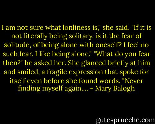 I am not sure what lonliness is," she said. "If it is not literally being solitary, is it the fear of solitude, of being alone with oneself? I feel no such fear. I like being alone."<br />"What do you fear then?" he asked her.<br />She glanced briefly at him and smiled, a fragile expression that spoke for itself even before she found words.<br />"Never finding myself again.... - Mary Balogh
