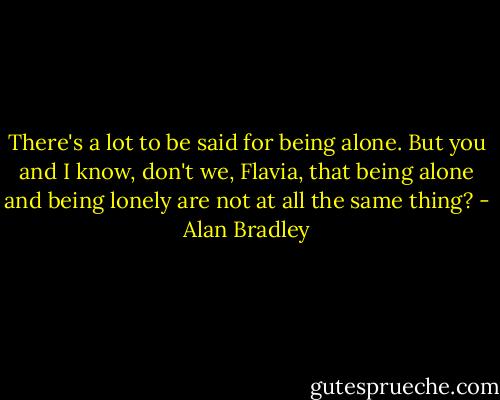 There's a lot to be said for being alone. But you and I know, don't we, Flavia, that being alone and being lonely are not at all the same thing? - Alan Bradley