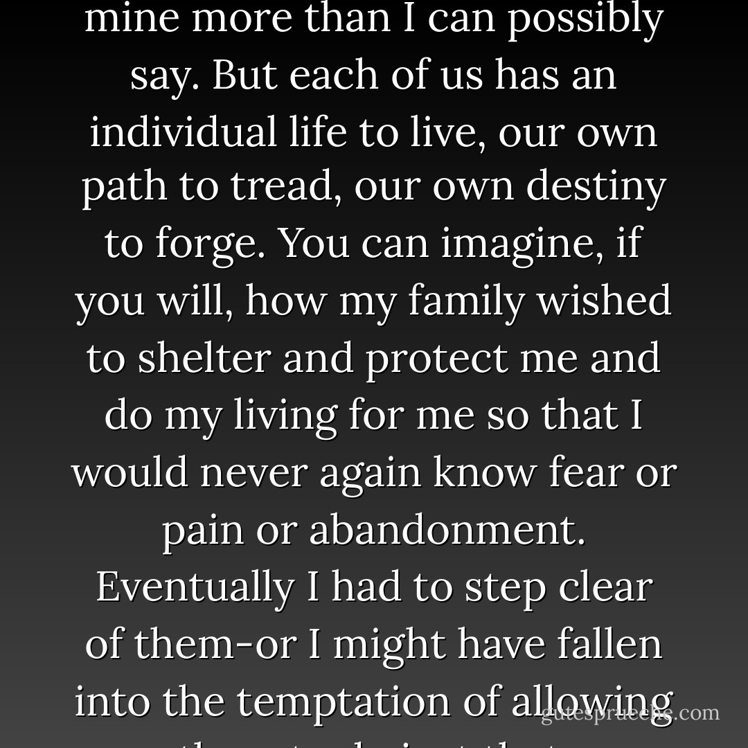 Families are wonderful institution," he said. "I value mine more than I can possibly say. But each of us has an individual life to live, our own path to tread, our own destiny to forge. You can imagine, if you will, how my family wished to shelter and protect me and do my living for me so that I would never again know fear or pain or abandonment. Eventually I had to step clear of them-or I might have fallen into the temptation of allowing them to do just that. - Mary Balogh