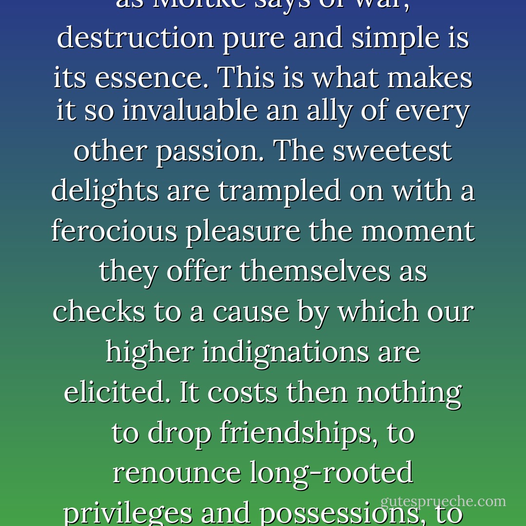 Earnestness means willingness to live with energy, though energy bring pain. The pain may be pain to other people or pain to one's self — it makes little difference; for when the strenuous mood is on one, the aim is to break something, no matter whose or what. Nothing annihilates an inhibition as irresistibly as anger does it; for, as Moltke says of war, destruction pure and simple is its essence. This is what makes it so invaluable an ally of every other passion. The sweetest delights are trampled on with a ferocious pleasure the moment they offer themselves as checks to a cause by which our higher indignations are elicited. It costs then nothing to drop friendships, to renounce long-rooted privileges and possessions, to break with social ties. Rather do we take a stern joy in the astringency and desolation; and what is called weakness of character seems in most cases to consist of the inaptitude for these sacrificial moods, of which one's own inferior self and its pet softnesses must often be the targets and the victims. - William  James