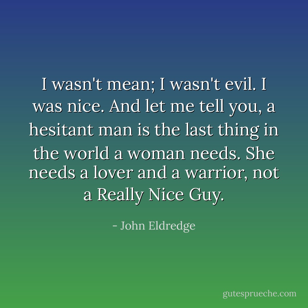 I wasn't mean; I wasn't evil. I was nice. And let me tell you, a hesitant man is the last thing in the world a woman needs. She needs a lover and a warrior, not a Really Nice Guy. - John Eldredge