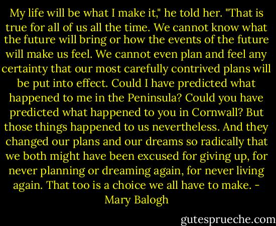 My life will be what I make it," he told her. "That is true for all of us all the time. We cannot know what the future will bring or how the events of the future will make us feel. We cannot even plan and feel any certainty that our most carefully contrived plans will be put into effect. Could I have predicted what happened to me in the Peninsula? Could you have predicted what happened to you in Cornwall? But those things happened to us nevertheless. And they changed our plans and our dreams so radically that we both might have been excused for giving up, for never planning or dreaming again, for never living again. That too is a choice we all have to make. - Mary Balogh