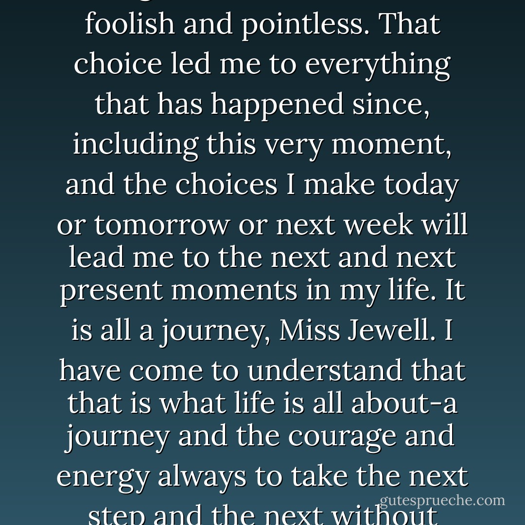 Now I must live with the consequences of the choice I made. And I will not call it the wrong choice. That would be foolish and pointless. That choice led me to everything that has happened since, including this very moment, and the choices I make today or tomorrow or next week will lead me to the next and next present moments in my life. It is all a journey, Miss Jewell. I have come to understand that that is what life is all about-a journey and the courage and energy always to take the next step and the next without judgement about what was right and what was wrong. - Mary Balogh