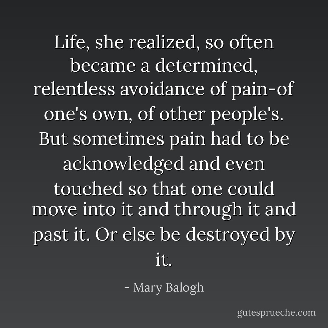 Life, she realized, so often became a determined, relentless avoidance of pain-of one's own, of other people's. But sometimes pain had to be acknowledged and even touched so that one could move into it and through it and past it. Or else be destroyed by it. - Mary Balogh