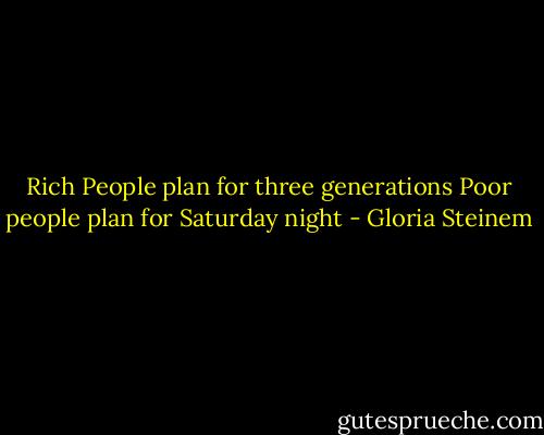 Rich People plan for three generations<br />Poor people plan for Saturday night - Gloria Steinem