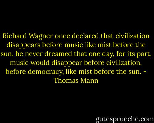 Richard Wagner once declared that civilization disappears before music like mist before the sun. he never dreamed that one day, for its part, music would disappear before civilization, before democracy, like mist before the sun. - Thomas Mann