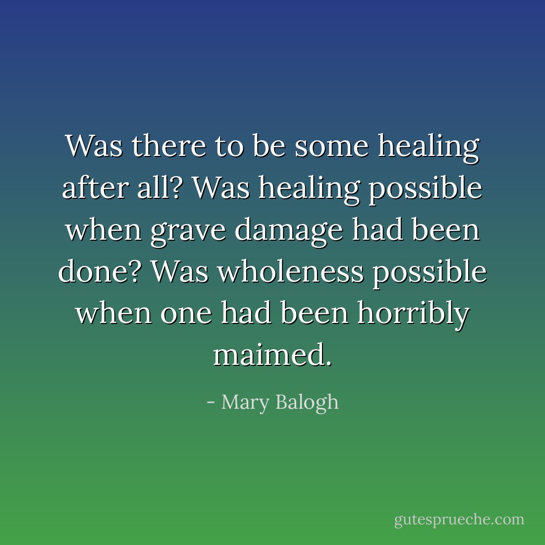 Was there to be some healing after all?<br />Was healing possible when grave damage had been done?<br />Was wholeness possible when one had been horribly maimed. - Mary Balogh