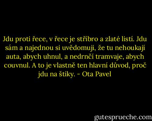 Jdu proti řece, v řece je stříbro a zlaté listí. Jdu sám a najednou si uvědomuji, že tu nehoukají auta, abych uhnul, a nedrnčí tramvaje, abych couvnul. A to je vlastně ten hlavní důvod, proč jdu na štiky. - Ota Pavel