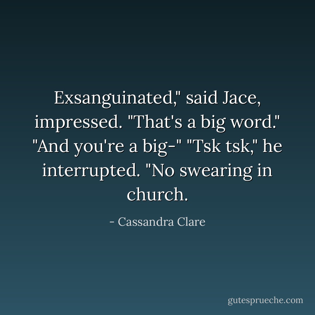 Exsanguinated," said Jace, impressed. "That's a big word."<br />"And you're a big-"<br />"Tsk tsk," he interrupted. "No swearing in church. - Cassandra Clare