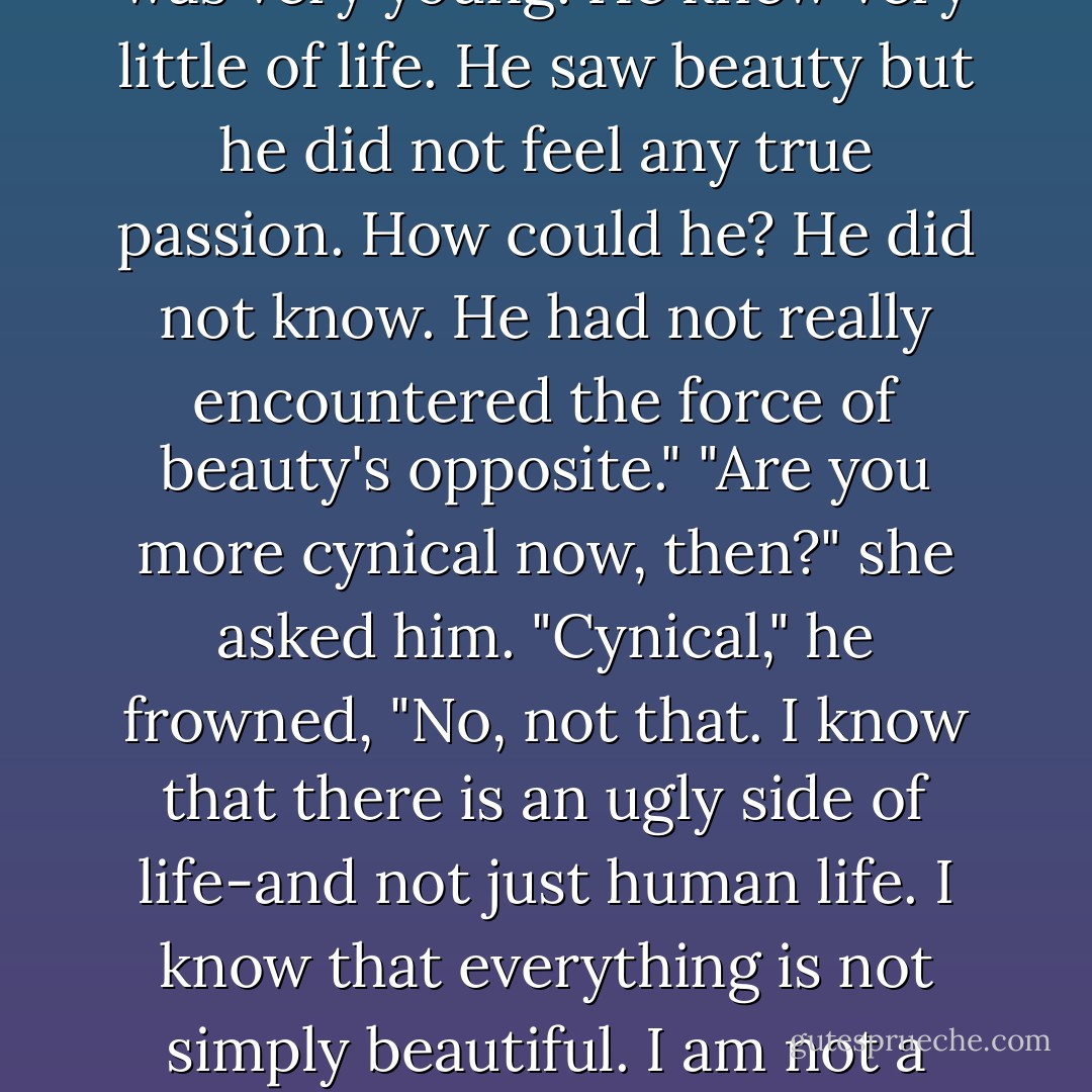 This boy," he said, indicating the paintings with one sweep of his arms, "was romantic. He thought that it was beauty that bound everything together. And for him it was true. Life had been beautiful for him. He was very young. He knew very little of life. He saw beauty but he did not feel any true passion. How could he? He did not know. He had not really encountered the force of beauty's opposite."<br />"Are you more cynical now, then?" she asked him.<br />"Cynical," he frowned, "No, not that. I know that there is an ugly side of life-and not just human life. I know that everything is not simply beautiful. I am not a romantic as this boy was. But I am not a cynic either. There is something enduring in all of life, Anne, something tough. Something. Something terribly weak yet incredibly powerful... - Mary Balogh