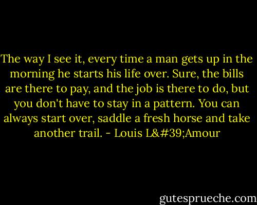 The way I see it, every time a man gets up in the morning he starts his life over. Sure, the bills are there to pay, and the job is there to do, but you don't have to stay in a pattern. You can always start over, saddle a fresh horse and take another trail. - Louis L'Amour
