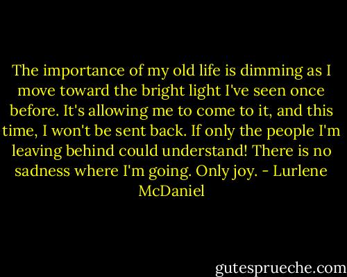 The importance of my old life is dimming as I move toward the bright light I've seen once before. It's allowing me to come to it, and this time, I won't be sent back. If only the people I'm leaving behind could understand! There is no sadness where I'm going. Only joy. - Lurlene McDaniel