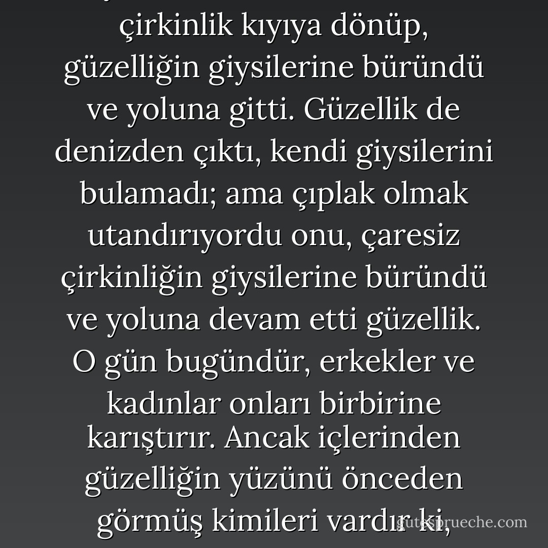 Bir gün, güzellik ve çirkinlik bir deniz kıyısında karşılaştılar ve dediler, 'haydi denize girelim.' Giysilerini çıkartıp suda yüzdüler. Bir süre sonra, çirkinlik kıyıya dönüp, güzelliğin giysilerine büründü ve yoluna gitti. Güzellik de denizden çıktı, kendi giysilerini bulamadı; ama çıplak olmak utandırıyordu onu, çaresiz çirkinliğin giysilerine büründü ve yoluna devam etti güzellik. O gün bugündür, erkekler ve kadınlar onları birbirine karıştırır. Ancak içlerinden güzelliğin yüzünü önceden görmüş kimileri vardır ki, giysilerine bakmaksızın tanırlar onu. Ve yine çirkinliğin yüzünü bilen kimileri vardır ki, gözlerinden tanırlar çirkinliği. - Kahlil Gibran