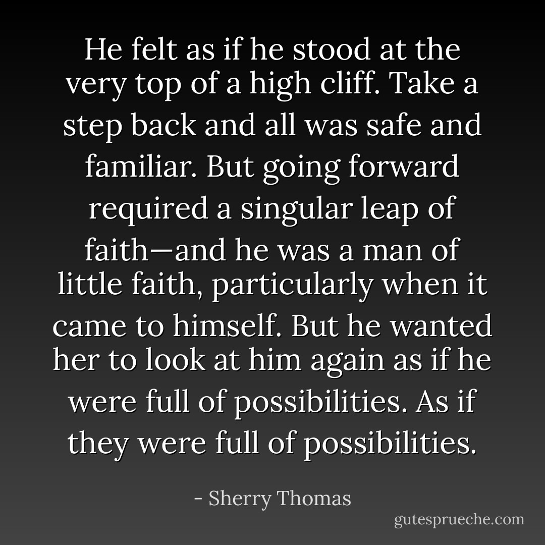 He felt as if he stood at the very top of a high cliff. Take a step back and all was safe and familiar. But going forward required a singular leap of faith—and he was a man of little faith, particularly when it came to himself. But he wanted her to look at him again as if he were full of possibilities. As if they were full of possibilities. - Sherry Thomas