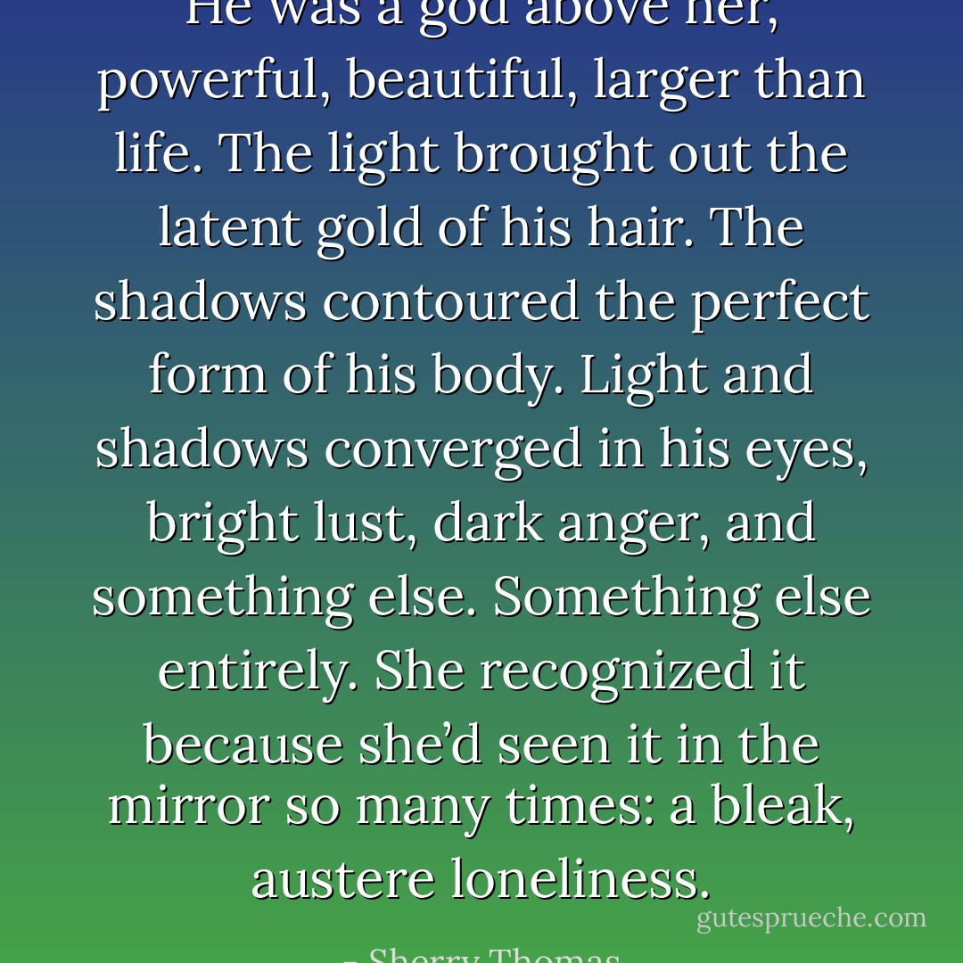 He was a god above her, powerful, beautiful, larger than life. The light brought out the latent gold of his hair. The shadows contoured the perfect form of his body. Light and shadows converged in his eyes, bright lust, dark anger, and something else. Something else entirely. She recognized it because she’d seen it in the mirror so many times: a bleak, austere loneliness. - Sherry Thomas