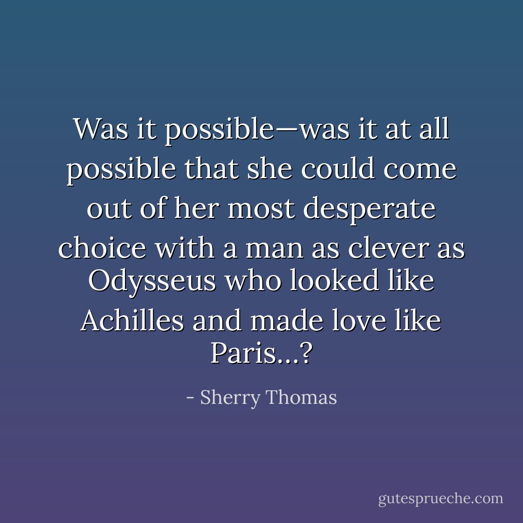 Was it possible—was it at all possible that she could come out of her most desperate choice with a man as clever as Odysseus who looked like Achilles and made love like Paris…? - Sherry Thomas