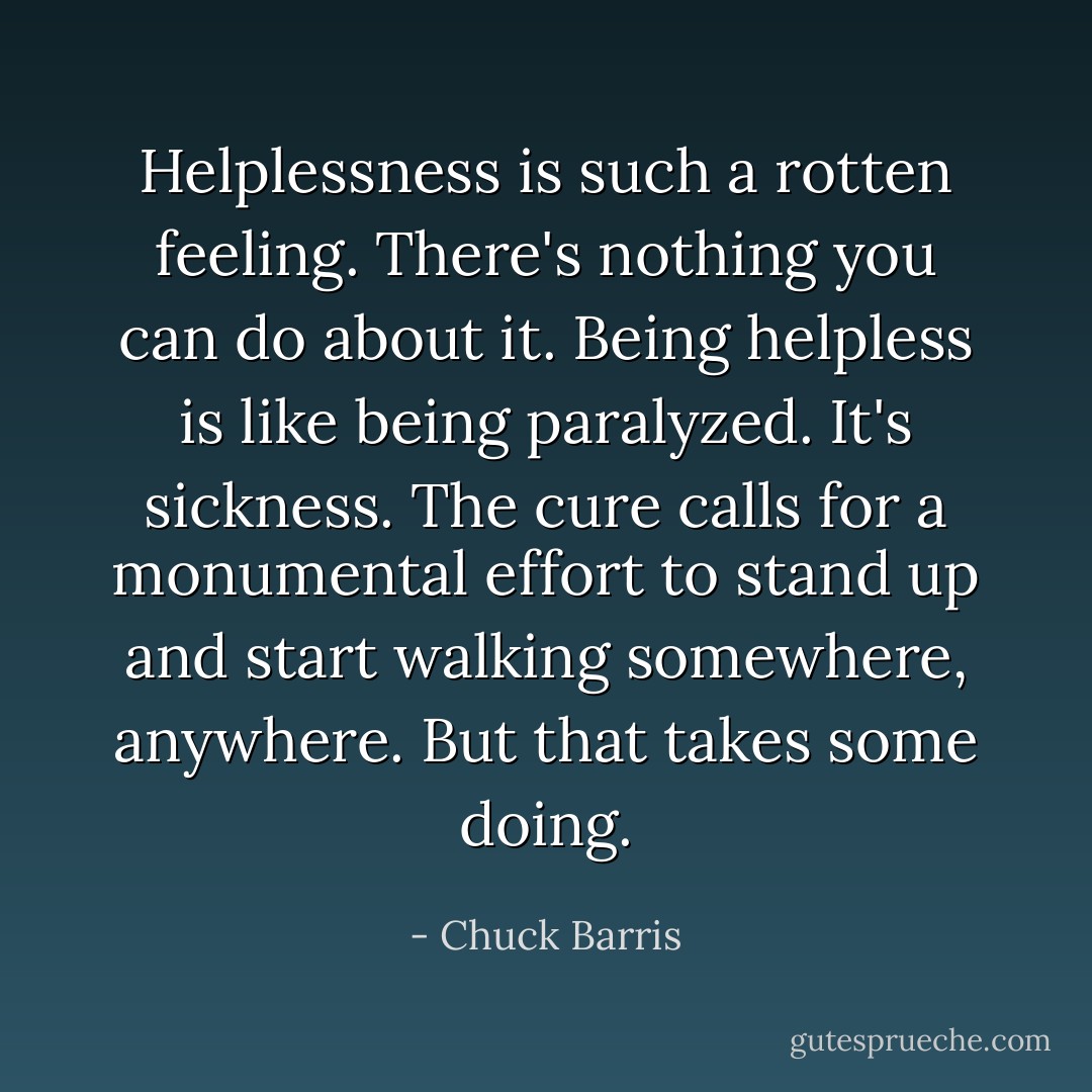 Helplessness is such a rotten feeling. There's nothing you can do about it. Being helpless is like being paralyzed. It's sickness. The cure calls for a monumental effort to stand up and start walking somewhere, anywhere. But that takes some doing. - Chuck Barris