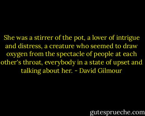 She was a stirrer of the pot, a lover of intrigue and distress, a creature who seemed to draw oxygen from the spectacle of people at each other's throat, everybody in a state of upset and talking about her. - David Gilmour