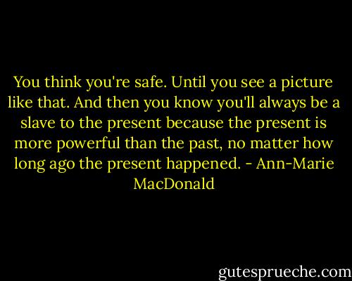 You think you're safe. Until you see a picture like that. And then you know you'll always be a slave to the present because the present is more powerful than the past, no matter how long ago the present happened. - Ann-Marie MacDonald