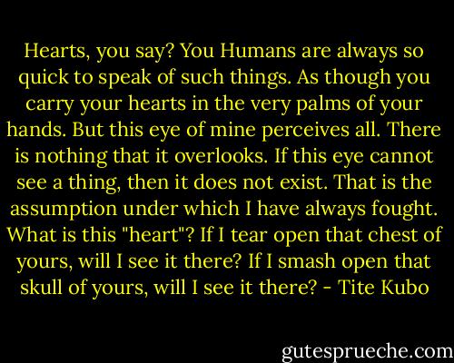 Hearts, you say? You Humans are always so quick to speak of such things. As though you carry your hearts in the very palms of your hands. But this eye of mine perceives all. There is nothing that it overlooks. If this eye cannot see a thing, then it does not exist. That is the assumption under which I have always fought. What is this "heart"? If I tear open that chest of yours, will I see it there? If I smash open that skull of yours, will I see it there? - Tite Kubo