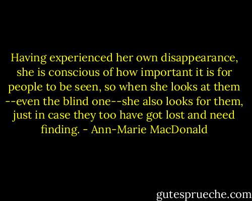 Having experienced her own disappearance, she is conscious of how important it is for people to be seen, so when she looks at them --even the blind one--she also looks for them, just in case they too have got lost and need finding. - Ann-Marie MacDonald
